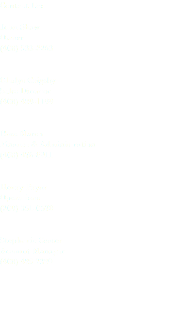 Contact Us: John Shaw Owner (408) 533-3263 Gladys Grigsby Sales Director (408) 489-1199 Rose March Finance & Administration (408) 476-8911 Henry Pryor Operations (209) 351-0670 Stephanie Ceaser Account Manager (408) 425 7329 